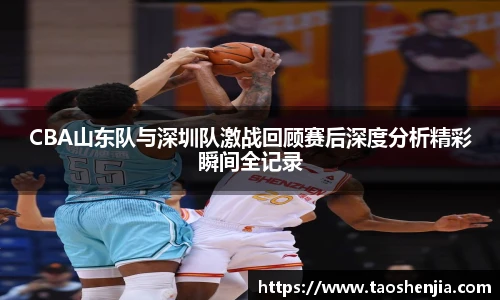 CBA山东队与深圳队激战回顾赛后深度分析精彩瞬间全记录